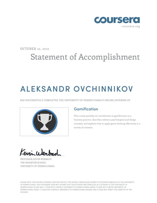 coursera.org




OCTOBER 22, 2012


          Statement of Accomplishment



ALEKSANDR OVCHINNIKOV
HAS SUCCESSFULLY COMPLETED THE UNIVERSITY OF PENNSYLVANIA'S ONLINE OFFERING OF



                                                       Gamification
                                                       This course provides an introduction to gamification as a
                                                       business practice, describes relevant psychological and design
                                                       concepts, and explains how to apply game thinking effectively in a
                                                       variety of contexts.




PROFESSOR KEVIN WERBACH
THE WHARTON SCHOOL
UNIVERSITY OF PENNSYLVANIA




PLEASE NOTE: THIS ONLINE OFFERING DOES NOT REFLECT THE ENTIRE CURRICULUM OFFERED TO STUDENTS ENROLLED AT THE UNIVERSITY
OF PENNSYLVANIA. THIS STATEMENT DOES NOT AFFIRM THAT THIS STUDENT WAS ENROLLED AS A STUDENT AT THE UNIVERSITY OF
PENNSYLVANIA IN ANY WAY. IT DOES NOT CONFER A UNIVERSITY OF PENNSYLVANIA GRADE; IT DOES NOT CONFER UNIVERSITY OF
PENNSYLVANIA CREDIT; IT DOES NOT CONFER A UNIVERSITY OF PENNSYLVANIA DEGREE; AND IT DOES NOT VERIFY THE IDENTITY OF THE
STUDENT.
 