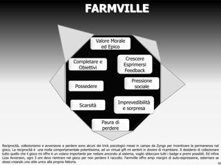 FARMVILLE

                                                                Valore Morale
                                                                  ed Epico

                                                                                    Crescere
                                                 Completare e
                                                                                   Esprimersi
                                                   Obiettivi
                                                                                   Feedback

                                                                                         Pressione
                                                 Possedere                                sociale


                                                                                Imprevedibilità
                                                     Scarsità
                                                                                  e sorpresa

                                                                    Paura di
                                                                    perdere


Reciprocità, collezionismo e avversione a perdere sono alcuni dei trick psicologici messi in campo da Zynga per incentivare la permanenza nel
gioco. La reciprocità è una molla comportamentale potentissima, ad un virtual gift mi sentirò in dovere di ricambiare. Il desiderio di collezionare
tutto quello che il gioco mi offre è un volano importante per restare ancorato al sistema, voglio sbloccare tutti i badge e premi possibili. Ed infine
Loss Avversion, ogni 3 ore devo rientrare nel gioco per non perdere il raccolto. Farmville offre ampi margini di auto-espressione, esternare se
stessi creando uno stile unico alla propria fattoria.                                                                                                16
 