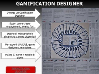 GAMIFICATION DESIGNER
  Diventa un Gamification
         Designer


    Scopri come creare
  engagement, loyalty, fun

   Decine di meccaniche e
dinamiche gaming disponibili


Per esperti di UX/UI, game
  designers, marketers

 Mazzo 67 carte + regole di
          gioco



     PRENOTA ORA
       LE CARTE
 