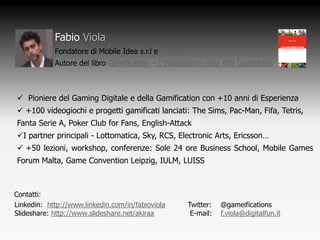 Fabio Viola
            Fondatore di Mobile Idea s.r.l e DigitalFun s.r.l
            Autore del libro Gamification – I Videogiochi nella Vita Quotidiana



 Pioniere del Gaming Digitale e della Gamification con +10 anni di Esperienza
 +100 videogiochi e progetti gamificati lanciati: The Sims, Pac-Man, Fifa, Tetris,
Fanta Serie A, Poker Club for Fans, English-Attack
I partner principali - Lottomatica, Sky, RCS, Electronic Arts, Ericsson…
 +50 lezioni, workshop, conferenze: Sole 24 ore Business School, Mobile Games
Forum Malta, Game Convention Leipzig, IULM, LUISS



Contatti:
Linkedin: http://www.linkedin.com/in/fabioviola      Twitter: @gameifications
Slideshare: http://www.slideshare.net/akiraa          E-mail: f.viola@digitalfun.it
 