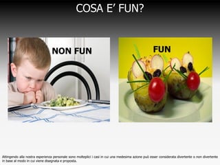 COSA E’ FUN?


                               NON FUN                                                             FUN




Attingendo alla nostra esperienza personale sono molteplici i casi in cui una medesima azione può esser considerata divertente o non divertente
in base al modo in cui viene disegnata e proposta.
 
