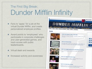 The First Big Break:
Dunder Mifﬂin Inﬁnity
Fans to ‘apply’ for a job at the
virtual Dunder Mifﬂin, and create
personalized employee proﬁles.
Award points to ‘employees’ who
participate in corporate challenges
and user-generated games, and
track scores with public
leaderboards.
Virtual desk and rewards
Increased activity and awareness
 
