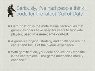 Seriously, I’ve had people think I
code for the latest Call of Duty.
Gamiﬁcation is the motivational techniques that
game designers have used for years to motivate
players, used in a non-game context.
A game’s storyline, strategy and challenge are the
center and focus of the overall experience.
With gamiﬁcation, your core application / website
is the centerpiece. The game mechanics merely
enhance it.
 