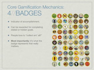 Core Gamiﬁcation Mechanics:
4//BADGES
Indicator of accomplishment.
Can be rewarded for completing
stated or hidden goals.
People love to “collect em’ all!”
Most importantly: it’s what the
badge represents that really
matters.
 
