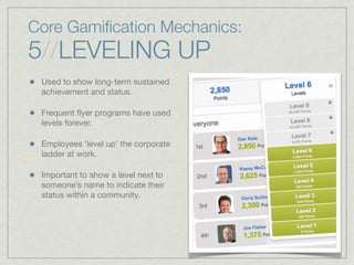 Core Gamiﬁcation Mechanics:
5//LEVELING UP
Used to show long-term sustained
achievement and status.
Frequent ﬂyer programs have used
levels forever.
Employees ‘level up’ the corporate
ladder at work.
Important to show a level next to
someone’s name to indicate their
status within a community.
 