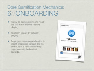 Core Gamiﬁcation Mechanics:
6//ONBOARDING
Rarely do games ask you to ‘read
the f$@*#!&% manual’ before
playing.
You learn to play by actually
playing.
Employers can use gamiﬁcation to
incent employees to learn the ins-
and-outs of a new system they
might normally be hesitant
towards.
 