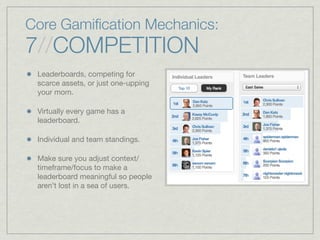 Core Gamiﬁcation Mechanics:
7//COMPETITION
Leaderboards, competing for
scarce assets, or just one-upping
your mom.
Virtually every game has a
leaderboard.
Individual and team standings.
Make sure you adjust context/
timeframe/focus to make a
leaderboard meaningful so people
aren’t lost in a sea of users.
 