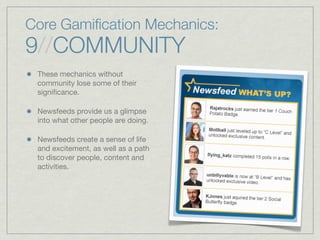 Core Gamiﬁcation Mechanics:
9//COMMUNITY
These mechanics without
community lose some of their
signiﬁcance.
Newsfeeds provide us a glimpse
into what other people are doing.
Newsfeeds create a sense of life
and excitement, as well as a path
to discover people, content and
activities.
 