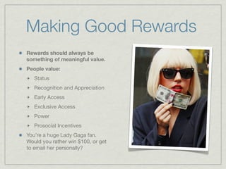 Making Good Rewards
Rewards should always be
something of meaningful value.
People value:
Status
Recognition and Appreciation
Early Access
Exclusive Access
Power
Prosocial Incentives
You’re a huge Lady Gaga fan.
Would you rather win $100, or get
to email her personally?
 