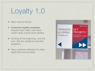 Loyalty 1.0
Been around forever
Customer loyalty examples:
frequent ﬂyer miles, cash back
credit cards, brand name clothes
Exciting at the beginning...and the
end. But the middle is kinda like
purgatory
Easy customer defection for other
deals that may be better
 