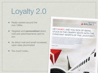 Loyalty 2.0
Really started around the
mid-1990s
Targeted and personalized direct
mail and advertisements sent to
you
As direct mail and email increased,
open rates plummeted
Too much noise...
 