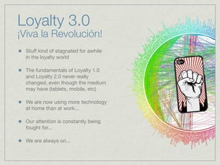 Stuff kind of stagnated for awhile
in the loyalty world
The fundamentals of Loyalty 1.0
and Loyalty 2.0 never really
changed, even though the medium
may have (tablets, mobile, etc)
We are now using more technology
at home than at work...
Our attention is constantly being
fought for...
We are always on...
Loyalty 3.0
¡Viva la Revolución!
 