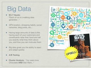 M.I.T Quote:
“Each of us is a walking data
generator...”
GPS location, shopping habits, social
networks, blog posts, etc...
Having large amounts of data is like
having each of your customers and
constituents raise their hand and tell
you exactly what they think about
you, and how you can motivate them
Big data gives you the ability to react
and adapt quickly
A/B Testing
Cluster Analysis - “my users love
Chocolate AND Star Wars...”
Big Data
 
