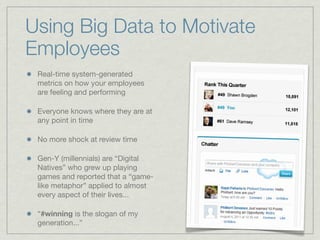 Real-time system-generated
metrics on how your employees
are feeling and performing
Everyone knows where they are at
any point in time
No more shock at review time
Gen-Y (millennials) are “Digital
Natives” who grew up playing
games and reported that a “game-
like metaphor” applied to almost
every aspect of their lives...
“#winning is the slogan of my
generation...”
Using Big Data to Motivate
Employees
 