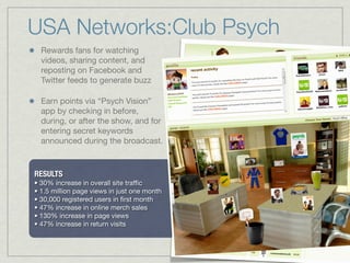 Rewards fans for watching
videos, sharing content, and
reposting on Facebook and
Twitter feeds to generate buzz
Earn points via “Psych Vision”
app by checking in before,
during, or after the show, and for
entering secret keywords
announced during the broadcast.
USA Networks:Club Psych
RESULTS
• 30% increase in overall site traﬃc
• 1.5 million page views in just one month
• 30,000 registered users in ﬁrst month
• 47% increase in online merch sales
• 130% increase in page views
• 47% increase in return visits
 