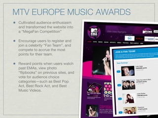 Cultivated audience enthusiasm
and transformed the website into
a “MegaFan Competition”
Encourage users to register and
join a celebrity “Fan Team”, and
compete to accrue the most
points for their team.
Reward points when users watch
past EMAs, view photo
“ﬂipbooks” on previous sites, and
vote for audience choice
categories—such as Best Pop
Act, Best Rock Act, and Best
Music Videos.
MTV EUROPE MUSIC AWARDS
 