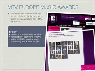 Award prizes to users with the
most points, including a grand-
prize giveaway trip to the EMAs
in Belfast.
MTV EUROPE MUSIC AWARDS
RESULTS
• Biggest MTV EMAs audience to date.
• Increased EMA page views by 530%
• Mobile and tablet app downloads
increased by 159%, year-over-year
 