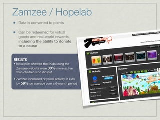 RESULTS
• Initial pilot showed that Kids using the
Zamzee website were 30% more active
than children who did not...
• Zamzee increased physical activity in kids
by 59% on average over a 6-month period
Data is converted to points
Can be redeemed for virtual
goods and real-world rewards,
including the ability to donate
to a cause
Zamzee / Hopelab
 