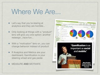 Where We Are...
Let’s say that you’re staring at
analytics and they are horrible...
Only looking at things with a “product”
lens will give you one option: another
redesign...have fun...
With a “motivation” lens on, you can
change behavior instead of product
If Analytics and Metrics are your
dashboard, Gamiﬁcation is your
steering wheel and gas pedal.
MEASURE AND MOTIVATE
 