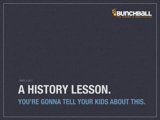 A HISTORY LESSON.
YOU’RE GONNA TELL YOUR KIDS ABOUT THIS.
PART 2 OF 7
 
