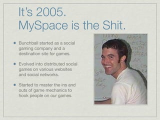 It’s 2005.
MySpace is the Shit.
Bunchball started as a social
gaming company and a
destination site for games.
Evolved into distributed social
games on various websites
and social networks.
Started to master the ins and
outs of game mechanics to
hook people on our games.
 