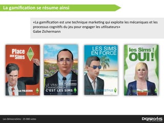 Les  DémocraSims  :  25  000  votes
«La  gamiﬁca)on  est  une  technique  marke)ng  qui  exploite  les  mécaniques  et  les  
processus  cogni)fs  du  jeu  pour  engager  les  u)lisateurs»
Gabe  Zichermann  
La  gamiﬁca2on  se  résume  ainsi
 