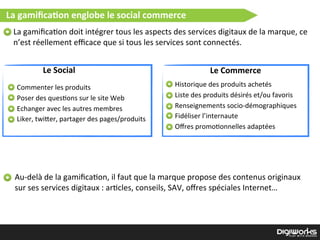 Le  Social Le  Commerce
La  gamiﬁca2on  englobe  le  social  commerce
La  gamiﬁca)on  doit  intégrer  tous  les  aspects  des  services  digitaux  de  la  marque,  ce  
n’est  réellement  eﬃcace  que  si  tous  les  services  sont  connectés.
Commenter  les  produits
Poser  des  ques)ons  sur  le  site  Web
Echanger  avec  les  autres  membres  
Liker,  twi`er,  partager  des  pages/produits
Historique  des  produits  achetés
Liste  des  produits  désirés  et/ou  favoris
Renseignements  socio-­‐démographiques
Fidéliser  l’internaute
Oﬀres  promo)onnelles  adaptées
Au-­‐delà  de  la  gamiﬁca)on,  il  faut  que  la  marque  propose  des  contenus  originaux  
sur  ses  services  digitaux  :  ar)cles,  conseils,  SAV,  oﬀres  spéciales  Internet…
 