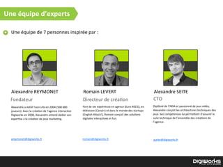 Une  équipe  de  7  personnes  inspirée  par  :
Alexandre  a  édité  Toon  Life  en  2004  (500  000  
joueurs).  Avec  la  créa)on  de  l’agence  interac)ve  
Digiworks  en  2008,  Alexandre  entend  dédier  son  
exper)se  à  la  créa)on  de  jeux  marke)ng.
Alexandre  REYMONET Romain  LEVERT Alexandre  SEITE
Fondateur Directeur  de  créa)on CTO
Fort  de  ses  expérience  en  agence  (Euro  RSCG),  en  
télévision  (Canal+)  et  dans  le  monde  des  startups  
(English  A`ack!),  Romain  conçoit  des  solu)ons  
digitales  interac)ves  et  fun.
Diplômé  de  l’INSA  et  passionné  de  jeux  vidéo,  
Alexandre  conçoit  les  architectures  techniques  des  
jeux.  Ses  compétences  lui  perme`ent  d'assurer  le  
suivi  technique  de  l’ensemble  des  créa)ons  de  
l’agence.
areymonet@digiworks.fr romain@digiworks.fr aseite@digiworks.fr
Une  équipe  d’experts
 