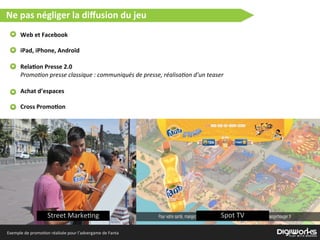 Ne  pas  négliger  la  diﬀusion  du  jeu
Web  et  Facebook
iPad,  iPhone,  Androïd
Rela2on  Presse  2.0
Promo8on  presse  classique  :  communiqués  de  presse,  réalisa8on  d’un  teaser
Achat  d’espaces
Cross  Promo2on
Street  Marke)ng Spot  TV
Exemple  de  promo)on  réalisée  pour  l’advergame  de  Fanta
 
