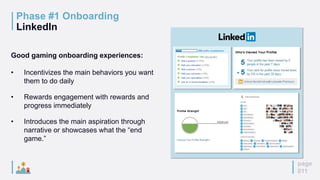 page
011
Phase #1 Onboarding
LinkedIn
Good gaming onboarding experiences:
• Incentivizes the main behaviors you want
them to do daily
• Rewards engagement with rewards and
progress immediately
• Introduces the main aspiration through
narrative or showcases what the “end
game.”
 