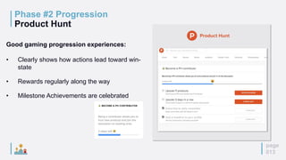 page
013
Phase #2 Progression
Product Hunt
Good gaming progression experiences:
• Clearly shows how actions lead toward win-
state
• Rewards regularly along the way
• Milestone Achievements are celebrated
 