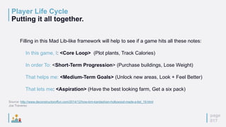 page
017
Player Life Cycle
Putting it all together.
Filling in this Mad Lib-like framework will help to see if a game hits all these notes:
In this game, I: <Core Loop> (Plot plants, Track Calories)
In order To: <Short-Term Progression> (Purchase buildings, Lose Weight)
That helps me: <Medium-Term Goals> (Unlock new areas, Look + Feel Better)
That lets me: <Aspiration> (Have the best looking farm, Get a six pack)
Source: http://www.deconstructoroffun.com/2014/12/how-kim-kardashian-hollywood-made-a-list_19.html
Joe Traverso
 