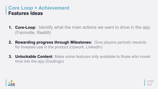 Core Loop + Achievement
Features Ideas
page
022
1. Core-Loop: Identify what the main actions we want to drive in the app
(Farmville, Reddit)
2. Rewarding progress through Milestones: Give players periodic rewards
for invested use in the product (Upwork, LinkedIn)
3. Unlockable Content: Make some features only available to those who invest
time into the app (Duolingo)
 