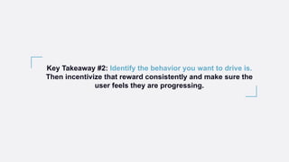 Key Takeaway #2: Identify the behavior you want to drive is.
Then incentivize that reward consistently and make sure the
user feels they are progressing.
 