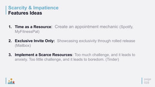 Scarcity & Impatience
Features Ideas
page
028
1. Time as a Resource: Create an appointment mechanic (Spotify,
MyFitnessPal)
2. Exclusive Invite Only: Showcasing exclusivity through rolled release
(Mailbox)
3. Implement a Scarce Resources: Too much challenge, and it leads to
anxiety. Too little challenge, and it leads to boredom. (Tinder)
 