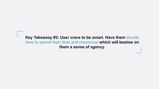 Key Takeaway #3: User crave to be smart. Have them decide
how to spend their time and resources which will bestow on
them a sense of agency.
 