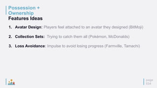 Possession +
Ownership
Features Ideas
page
034
1. Avatar Design: Players feel attached to an avatar they designed (BitMoji)
2. Collection Sets: Trying to catch them all (Pokémon, McDonalds)
3. Loss Avoidance: Impulse to avoid losing progress (Farmville, Tamachi)
 