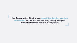 Key Takeaway #4: Give the user something that they can love
and cherish, so that will be more likely to stay with your
product rather than move to a competitor.
 