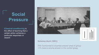 Solomon Asch (1951)
Social
Pressure
Classical conditioning is
the affect of teaching that a
certain action achieves a
particular responses or
reward
Solomon Asch (1951):
75% Conformed to incorrect answer when in group
<1% Gave a wrong answer in the control group
 