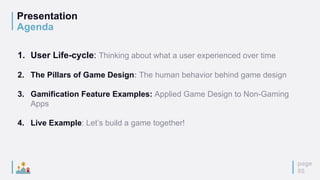 Presentation
Agenda
page
05
1. User Life-cycle: Thinking about what a user experienced over time
2. The Pillars of Game Design: The human behavior behind game design
3. Gamification Feature Examples: Applied Game Design to Non-Gaming
Apps
4. Live Example: Let’s build a game together!
 