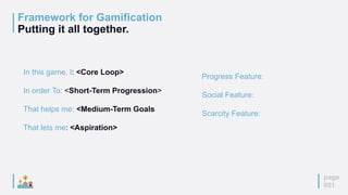 page
051
Framework for Gamification
Putting it all together.
In this game, I: <Core Loop>
In order To: <Short-Term Progression>
That helps me: <Medium-Term Goals
That lets me: <Aspiration>
Progress Feature:
Social Feature:
Scarcity Feature:
 