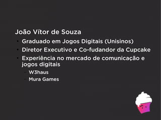 João Vítor de Souza
●
    Graduado em Jogos Digitais (Unisinos)
●
    Diretor Executivo e Co-fudandor da Cupcake
●
    Experiência no mercado de comunicação e
    jogos digitais
    –   W3haus
    –   Mura Games
 