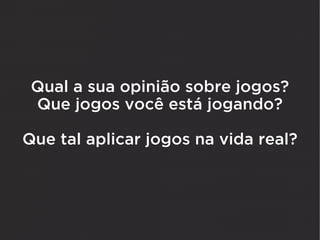 Qual a sua opinião sobre jogos?
 Que jogos você está jogando?

Que tal aplicar jogos na vida real?
 