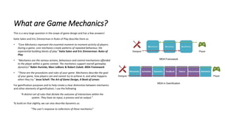What are Game Mechanics?
This is a very large question in the scope of game design and has a few answers!
Katie Salen and Eric Zimmerman in Rules of Play describe them as
• “Core Mechanics represent the essential moment-to-moment activity of players.
During a game, core mechanics create patterns of repeated behaviour, the
experiential building blocks of play.” Katie Salen and Eric Zimmerman: Rules of
Play
• “Mechanics are the various actions, behaviours and control mechanisms afforded
to the player within a game context. The mechanics support overall gameplay
dynamics” Robin Hunicke, Marc LeBlanc & Robert Zubek: MDA Framework
• “These are the procedures and rules of your game. Mechanics describe the goal
of your game, how players can and cannot try to achieve it, and what happens
when they try.” Jesse Schell: The Art of Game Design, A Book of Lenses
For gamification purposes and to help create a clear distinction between mechanics
and other elements of gamification, I use the following
“A distinct set of rules that dictate the outcome of interactions within the
system. They have an input, a process and an output.”
To build on that slightly, we can also describe dynamics as
“The user’s response to collections of these mechanics”
 