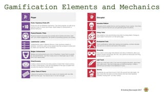 Disruptor
Innovation Platform
Disruptors think outside the box and boundaries of your system. Give them
a way to channel that and you can generate great innovations.
Voting / Voice
Give people a voice and let them know that it is being heard. Change is
much easier if everyone is on the same page.
Development Tools
Think modifications rather than hacking and breaking. Let them develop
new add-ons to improve and build on the system.
Anonymity
If you want to encourage total freedom and lack of inhibitions, allow your
users to remain anonymous. Be very, very careful as anonymity can bring
out the worst in people!
Light Touch
Whilst you must have rules, if you are encouraging disruption, apply them
with a light touch. See how things play out before jumping in. Keep a
watchful eye and listen to the feedback of users.
Anarchy
Sometimes you just have to burn it all to the ground and start again. Sit
back, throw the rule book out of the window and see what happens!
Consider running short “no rules” events.
Player
Points / Experience Points (XP)
Points and XP are feedback mechanics. Can track progress, as well as be
used as a way to unlock new things. Award based on achievement or
desired behaviour.
Physical Rewards / Prizes
Physical rewards and prizes can promote lots of activity and when used
well, can create engagement. Be careful of promoting quantity over quality.
Leaderboards / Ladders
Leaderboards come in different flavours, most commonly relative or
absolute. Commonly used to show people how they compare to others and
so others can see them. Not for everyone.
Badges / Achievements
Badges and achievements are a form of feedback. Award them to people
for accomplishments. Use them wisely and in a meaningful way to make
them more appreciated.
Virtual Economy
Create a virtual economy and allow people to spend their virtual currency
on real or virtual goods. Look into the legalities of this type of system and
consider the long term financial costs!
Lottery / Game of Chance
Lotteries and games of chance are a way to win rewards with very little
effort from the user. You have to be in it, to win it though!
Gamification Elements and Mechanics
© Andrzej Marczewski 2017
 