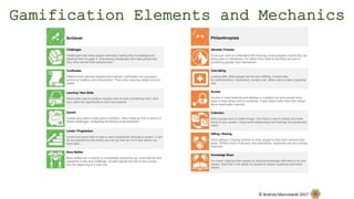 Achiever
Challenges
Challenges help keep people interested, testing their knowledge and
allowing them to apply it. Overcoming challenges will make people feel
they have earned their achievement.
Certificates
Different from general rewards and trophies, certificates are a physical
symbol of mastery and achievement. They carry meaning, status and are
useful.
Learning / New Skills
What better way to achieve mastery than to learn something new? Give
your users the opportunity to learn and expand.
Quests
Quests give users a fixed goal to achieve. Often made up from a series of
linked challenges, multiplying the feeling of achievement.
Levels / Progression
Levels and goals help to map a users progression through a system. It can
be as important to see where you can go next as it is to see where you
have been.
Boss Battles
Boss battles are a chance to consolidate everything you have learned and
mastered in one epic challenge. Usually signals the end of the journey –
and the beginning of a new one.
Philanthropists
Altruistic Purpose
Some just need to understand the meaning or the purpose of what they are
doing (epic or otherwise). For others they need to feel they are part of
something greater than themselves.
Care-taking
Looking after other people can be very fulfilling. Create roles
for administrators, moderators, curators etc. Allow users to take a parental
role.
Access
Access to more features and abilities in a system can give people more
ways to help others and to contribute. It also helps make them feel valued.
More meaningful if earned.
Collection
Many people love to collect things. Give them a way to collect and trade
items in your system. Helps build relationships and feelings of purpose and
value.
Gifting / Sharing
Allow gifting or sharing of items to other people to help them achieve their
goals. Whilst a form of altruism, the potential for reciprocity can be a strong
motivator.
Knowledge Share
For some, helping other people by sharing knowledge with them is its own
reward. Build the in the ability for people to answer questions and teach
others.
Gamification Elements and Mechanics
© Andrzej Marczewski 2017
 
