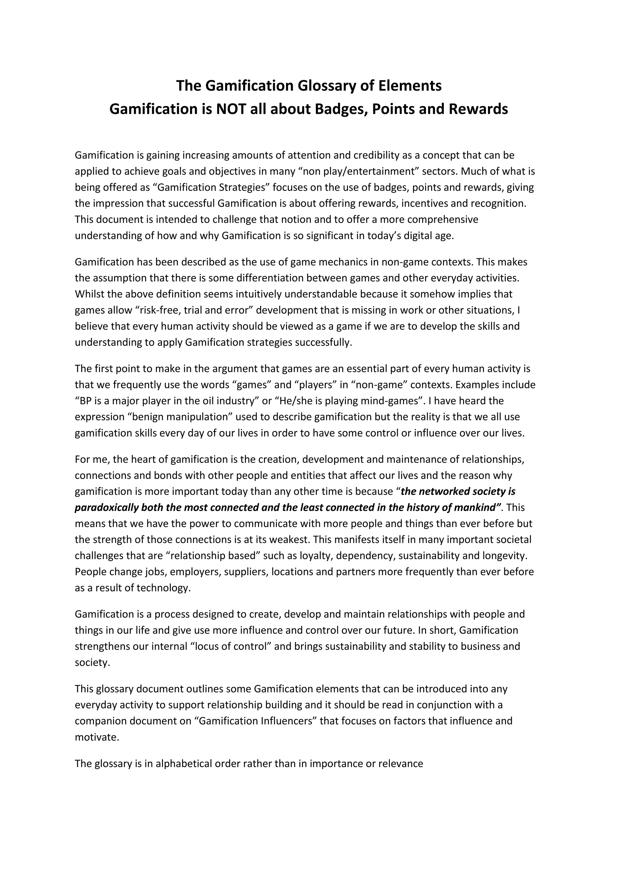 The Gamification Glossary of Elements
Gamification is NOT all about Badges, Points and Rewards
Gamification is gaining increasing amounts of attention and credibility as a concept that can be
applied to achieve goals and objectives in many “non play/entertainment” sectors. Much of what is
being offered as “Gamification Strategies” focuses on the use of badges, points and rewards, giving
the impression that successful Gamification is about offering rewards, incentives and recognition.
This document is intended to challenge that notion and to offer a more comprehensive
understanding of how and why Gamification is so significant in today’s digital age.
Gamification has been described as the use of game mechanics in non-game contexts. This makes
the assumption that there is some differentiation between games and other everyday activities.
Whilst the above definition seems intuitively understandable because it somehow implies that
games allow “risk-free, trial and error” development that is missing in work or other situations, I
believe that every human activity should be viewed as a game if we are to develop the skills and
understanding to apply Gamification strategies successfully.
The first point to make in the argument that games are an essential part of every human activity is
that we frequently use the words “games” and “players” in “non-game” contexts. Examples include
“BP is a major player in the oil industry” or “He/she is playing mind-games”. I have heard the
expression “benign manipulation” used to describe gamification but the reality is that we all use
gamification skills every day of our lives in order to have some control or influence over our lives.
For me, the heart of gamification is the creation, development and maintenance of relationships,
connections and bonds with other people and entities that affect our lives and the reason why
gamification is more important today than any other time is because “the networked society is
paradoxically both the most connected and the least connected in the history of mankind”. This
means that we have the power to communicate with more people and things than ever before but
the strength of those connections is at its weakest. This manifests itself in many important societal
challenges that are “relationship based” such as loyalty, dependency, sustainability and longevity.
People change jobs, employers, suppliers, locations and partners more frequently than ever before
as a result of technology.
Gamification is a process designed to create, develop and maintain relationships with people and
things in our life and give use more influence and control over our future. In short, Gamification
strengthens our internal “locus of control” and brings sustainability and stability to business and
society.
This glossary document outlines some Gamification elements that can be introduced into any
everyday activity to support relationship building and it should be read in conjunction with a
companion document on “Gamification Influencers” that focuses on factors that influence and
motivate.
The glossary is in alphabetical order rather than in importance or relevance
 