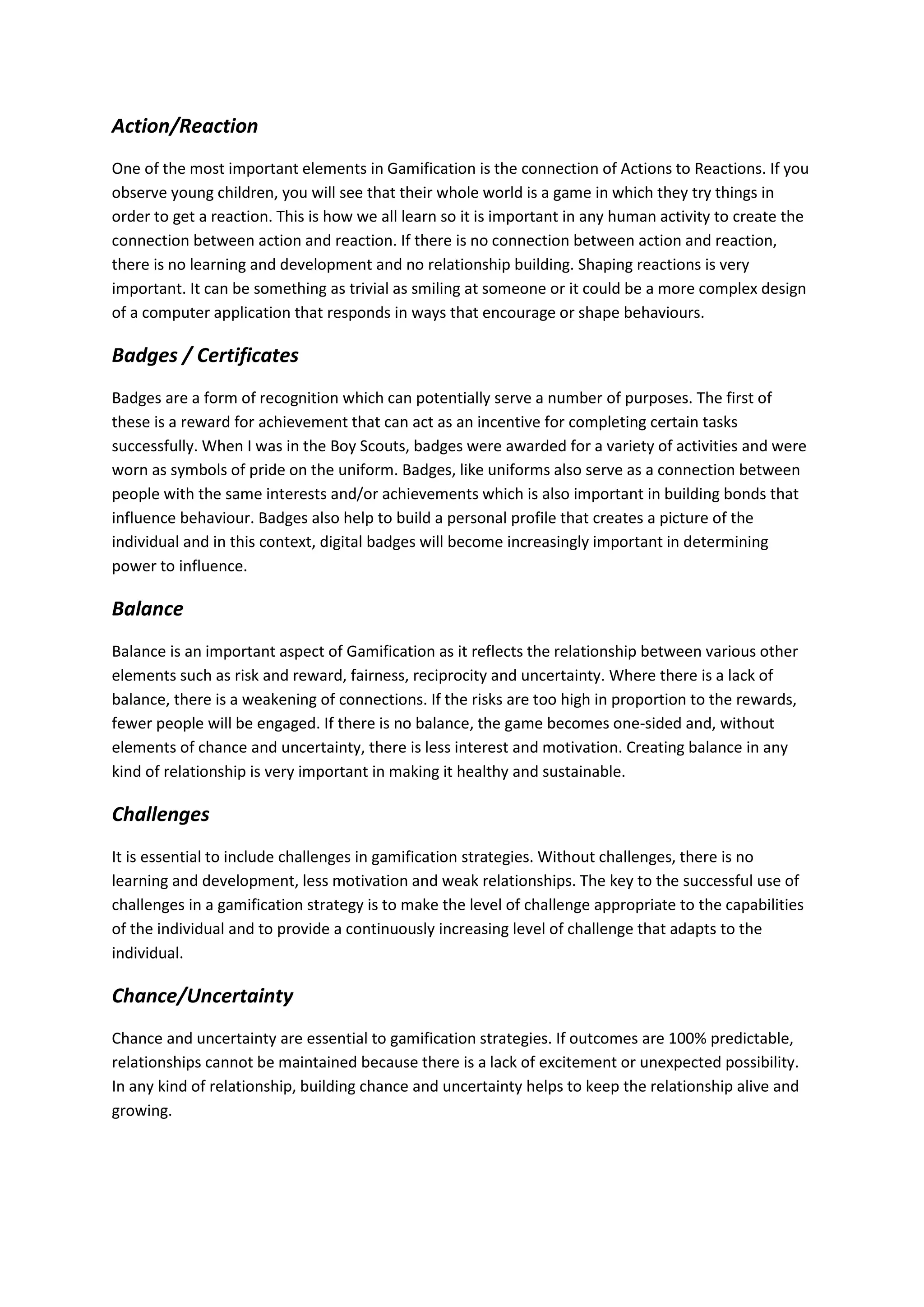 Action/Reaction
One of the most important elements in Gamification is the connection of Actions to Reactions. If you
observe young children, you will see that their whole world is a game in which they try things in
order to get a reaction. This is how we all learn so it is important in any human activity to create the
connection between action and reaction. If there is no connection between action and reaction,
there is no learning and development and no relationship building. Shaping reactions is very
important. It can be something as trivial as smiling at someone or it could be a more complex design
of a computer application that responds in ways that encourage or shape behaviours.
Badges / Certificates
Badges are a form of recognition which can potentially serve a number of purposes. The first of
these is a reward for achievement that can act as an incentive for completing certain tasks
successfully. When I was in the Boy Scouts, badges were awarded for a variety of activities and were
worn as symbols of pride on the uniform. Badges, like uniforms also serve as a connection between
people with the same interests and/or achievements which is also important in building bonds that
influence behaviour. Badges also help to build a personal profile that creates a picture of the
individual and in this context, digital badges will become increasingly important in determining
power to influence.
Balance
Balance is an important aspect of Gamification as it reflects the relationship between various other
elements such as risk and reward, fairness, reciprocity and uncertainty. Where there is a lack of
balance, there is a weakening of connections. If the risks are too high in proportion to the rewards,
fewer people will be engaged. If there is no balance, the game becomes one-sided and, without
elements of chance and uncertainty, there is less interest and motivation. Creating balance in any
kind of relationship is very important in making it healthy and sustainable.
Challenges
It is essential to include challenges in gamification strategies. Without challenges, there is no
learning and development, less motivation and weak relationships. The key to the successful use of
challenges in a gamification strategy is to make the level of challenge appropriate to the capabilities
of the individual and to provide a continuously increasing level of challenge that adapts to the
individual.
Chance/Uncertainty
Chance and uncertainty are essential to gamification strategies. If outcomes are 100% predictable,
relationships cannot be maintained because there is a lack of excitement or unexpected possibility.
In any kind of relationship, building chance and uncertainty helps to keep the relationship alive and
growing.
 