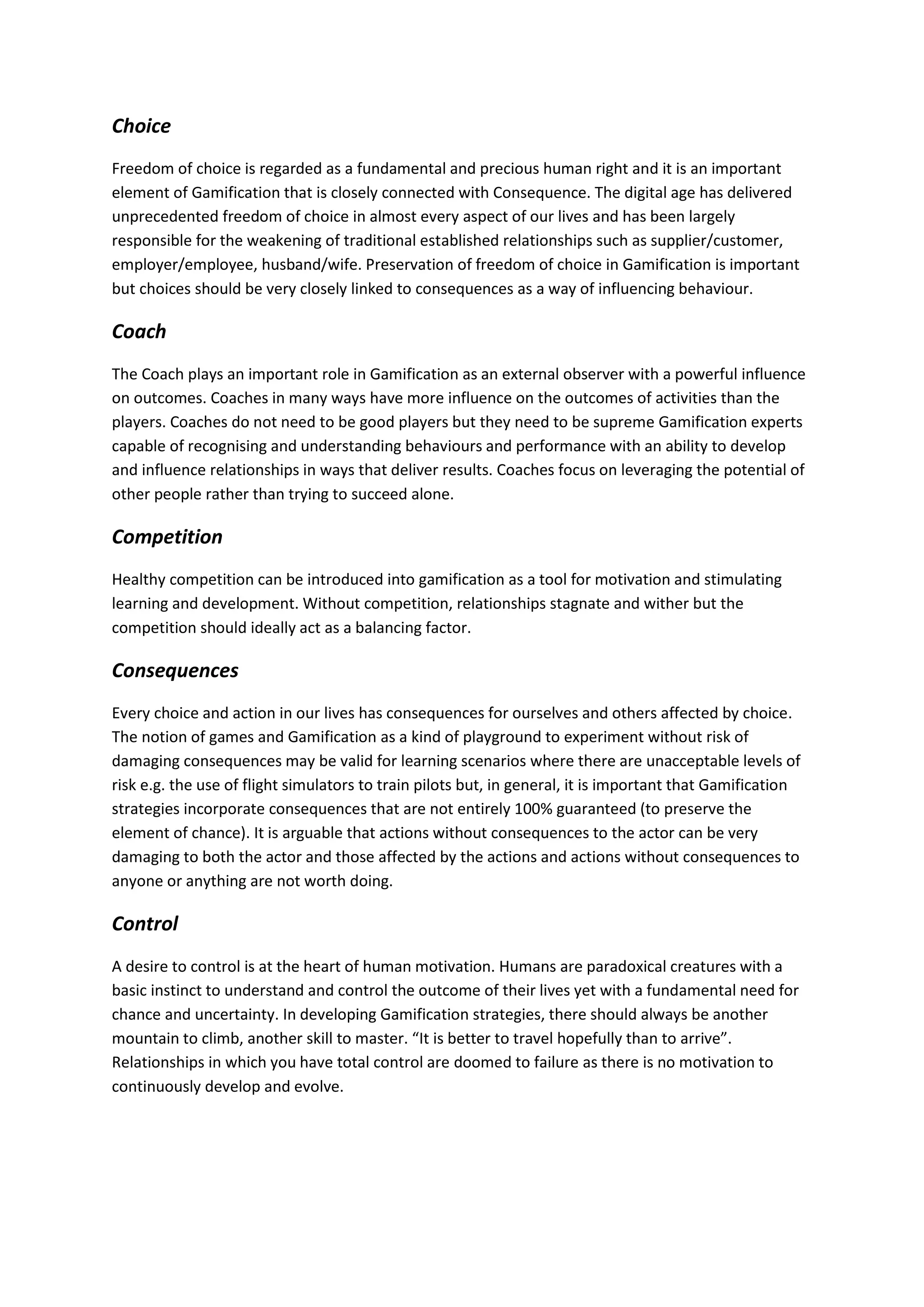 Choice
Freedom of choice is regarded as a fundamental and precious human right and it is an important
element of Gamification that is closely connected with Consequence. The digital age has delivered
unprecedented freedom of choice in almost every aspect of our lives and has been largely
responsible for the weakening of traditional established relationships such as supplier/customer,
employer/employee, husband/wife. Preservation of freedom of choice in Gamification is important
but choices should be very closely linked to consequences as a way of influencing behaviour.
Coach
The Coach plays an important role in Gamification as an external observer with a powerful influence
on outcomes. Coaches in many ways have more influence on the outcomes of activities than the
players. Coaches do not need to be good players but they need to be supreme Gamification experts
capable of recognising and understanding behaviours and performance with an ability to develop
and influence relationships in ways that deliver results. Coaches focus on leveraging the potential of
other people rather than trying to succeed alone.
Competition
Healthy competition can be introduced into gamification as a tool for motivation and stimulating
learning and development. Without competition, relationships stagnate and wither but the
competition should ideally act as a balancing factor.
Consequences
Every choice and action in our lives has consequences for ourselves and others affected by choice.
The notion of games and Gamification as a kind of playground to experiment without risk of
damaging consequences may be valid for learning scenarios where there are unacceptable levels of
risk e.g. the use of flight simulators to train pilots but, in general, it is important that Gamification
strategies incorporate consequences that are not entirely 100% guaranteed (to preserve the
element of chance). It is arguable that actions without consequences to the actor can be very
damaging to both the actor and those affected by the actions and actions without consequences to
anyone or anything are not worth doing.
Control
A desire to control is at the heart of human motivation. Humans are paradoxical creatures with a
basic instinct to understand and control the outcome of their lives yet with a fundamental need for
chance and uncertainty. In developing Gamification strategies, there should always be another
mountain to climb, another skill to master. “It is better to travel hopefully than to arrive”.
Relationships in which you have total control are doomed to failure as there is no motivation to
continuously develop and evolve.
 