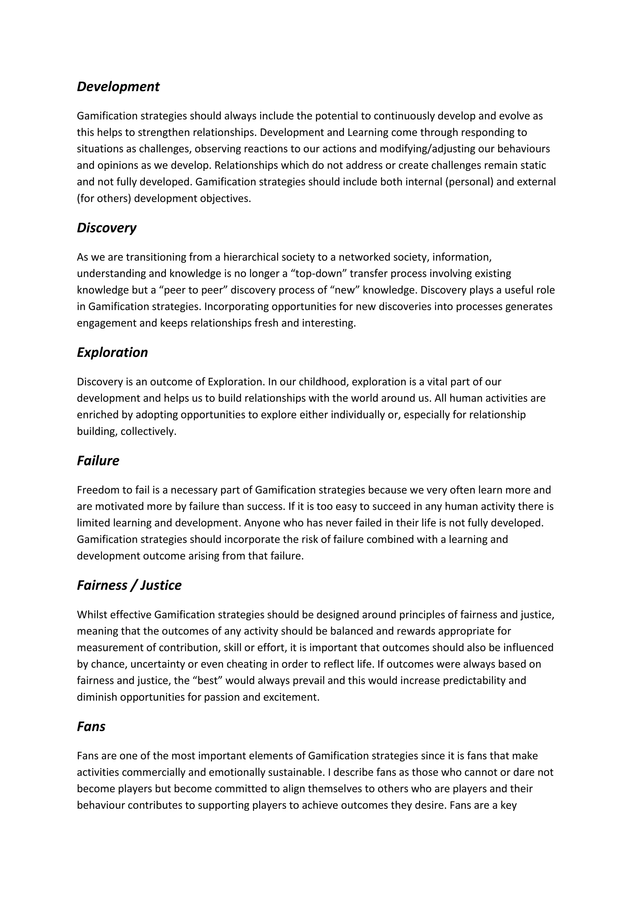 Development
Gamification strategies should always include the potential to continuously develop and evolve as
this helps to strengthen relationships. Development and Learning come through responding to
situations as challenges, observing reactions to our actions and modifying/adjusting our behaviours
and opinions as we develop. Relationships which do not address or create challenges remain static
and not fully developed. Gamification strategies should include both internal (personal) and external
(for others) development objectives.
Discovery
As we are transitioning from a hierarchical society to a networked society, information,
understanding and knowledge is no longer a “top-down” transfer process involving existing
knowledge but a “peer to peer” discovery process of “new” knowledge. Discovery plays a useful role
in Gamification strategies. Incorporating opportunities for new discoveries into processes generates
engagement and keeps relationships fresh and interesting.
Exploration
Discovery is an outcome of Exploration. In our childhood, exploration is a vital part of our
development and helps us to build relationships with the world around us. All human activities are
enriched by adopting opportunities to explore either individually or, especially for relationship
building, collectively.
Failure
Freedom to fail is a necessary part of Gamification strategies because we very often learn more and
are motivated more by failure than success. If it is too easy to succeed in any human activity there is
limited learning and development. Anyone who has never failed in their life is not fully developed.
Gamification strategies should incorporate the risk of failure combined with a learning and
development outcome arising from that failure.
Fairness / Justice
Whilst effective Gamification strategies should be designed around principles of fairness and justice,
meaning that the outcomes of any activity should be balanced and rewards appropriate for
measurement of contribution, skill or effort, it is important that outcomes should also be influenced
by chance, uncertainty or even cheating in order to reflect life. If outcomes were always based on
fairness and justice, the “best” would always prevail and this would increase predictability and
diminish opportunities for passion and excitement.
Fans
Fans are one of the most important elements of Gamification strategies since it is fans that make
activities commercially and emotionally sustainable. I describe fans as those who cannot or dare not
become players but become committed to align themselves to others who are players and their
behaviour contributes to supporting players to achieve outcomes they desire. Fans are a key
 
